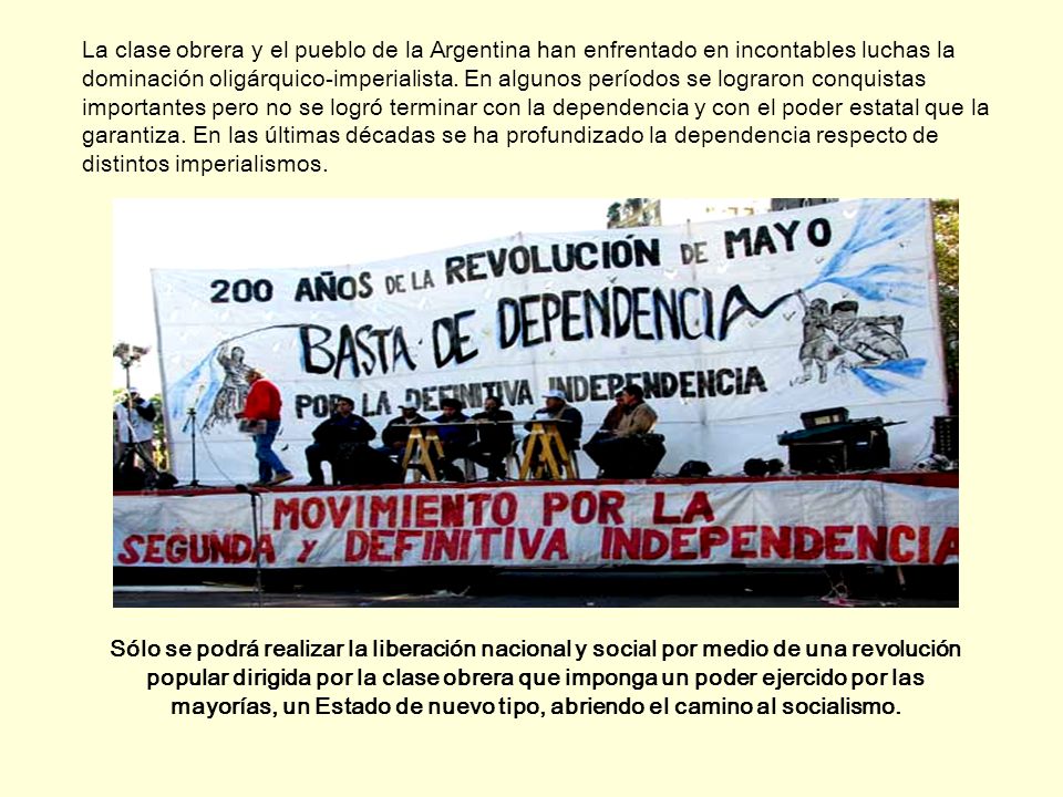 La clase obrera y el pueblo de la Argentina han enfrentado en incontables luchas la dominación oligárquico-imperialista. En algunos períodos se lograron conquistas importantes pero no se logró terminar con la dependencia y con el poder estatal que la garantiza. En las últimas décadas se ha profundizado la dependencia respecto de distintos imperialismos.