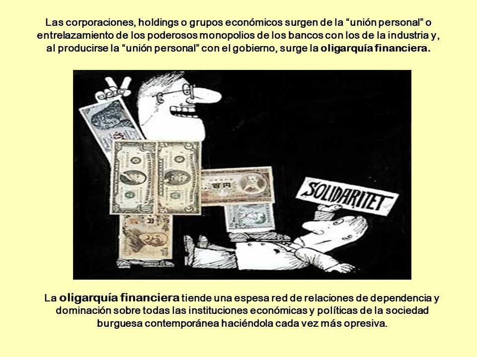 Las corporaciones, holdings o grupos económicos surgen de la unión personal o entrelazamiento de los poderosos monopolios de los bancos con los de la industria y, al producirse la unión personal con el gobierno, surge la oligarquía financiera.