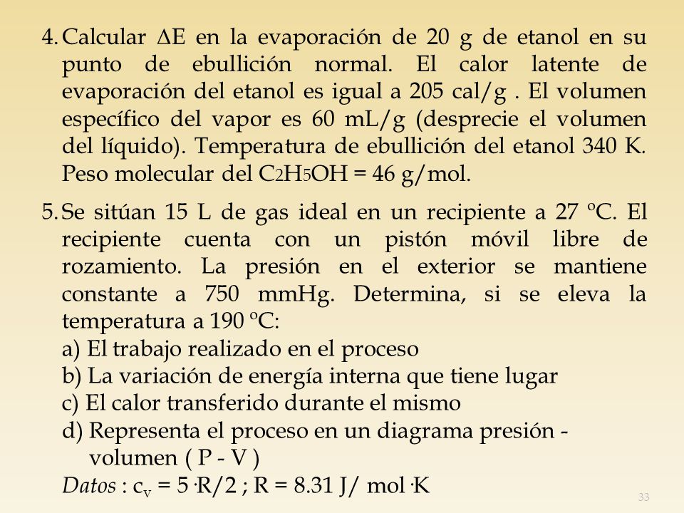 4. Calcular ΔE en la evaporación de 20 g de etanol en su punto de ebullición normal. El calor latente de evaporación del etanol es igual a 205 cal/g . El volumen específico del vapor es 60 mL/g (desprecie el volumen del líquido). Temperatura de ebullición del etanol 340 K. Peso molecular del C2H5OH = 46 g/mol.
