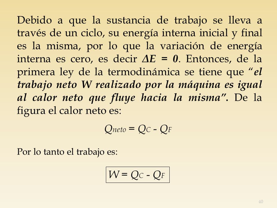 Debido a que la sustancia de trabajo se lleva a través de un ciclo, su energía interna inicial y final es la misma, por lo que la variación de energía interna es cero, es decir ΔE = 0. Entonces, de la primera ley de la termodinámica se tiene que el trabajo neto W realizado por la máquina es igual al calor neto que fluye hacia la misma . De la figura el calor neto es: