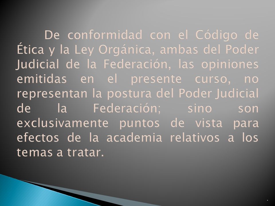 De conformidad con el Código de Ética y la Ley Orgánica, ambas del Poder Judicial de la Federación, las opiniones emitidas en el presente curso, no representan la postura del Poder Judicial de la Federación; sino son exclusivamente puntos de vista para efectos de la academia relativos a los temas a tratar.