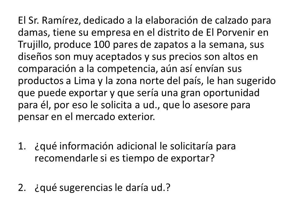 El Sr. Ramírez, dedicado a la elaboración de calzado para damas, tiene su empresa en el distrito de El Porvenir en Trujillo, produce 100 pares de zapatos a la semana, sus diseños son muy aceptados y sus precios son altos en comparación a la competencia, aún así envían sus productos a Lima y la zona norte del país, le han sugerido que puede exportar y que sería una gran oportunidad para él, por eso le solicita a ud., que lo asesore para pensar en el mercado exterior.