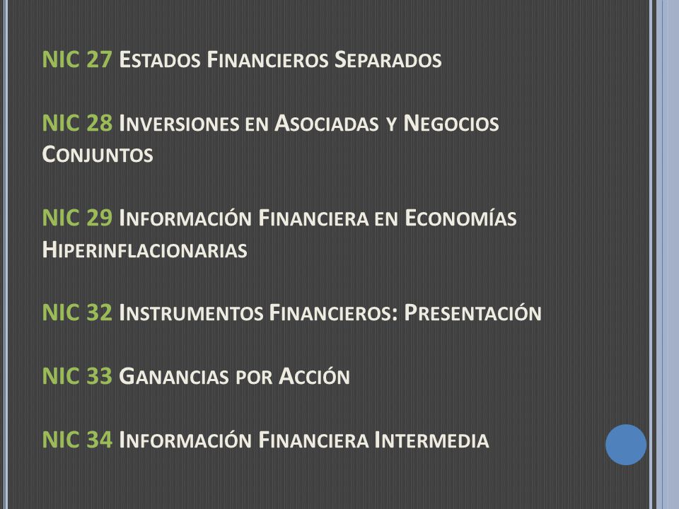 NIC 27 Estados Financieros Separados NIC 28 Inversiones en Asociadas y Negocios Conjuntos NIC 29 Información Financiera en Economías Hiperinflacionarias NIC 32 Instrumentos Financieros: Presentación NIC 33 Ganancias por Acción NIC 34 Información Financiera Intermedia