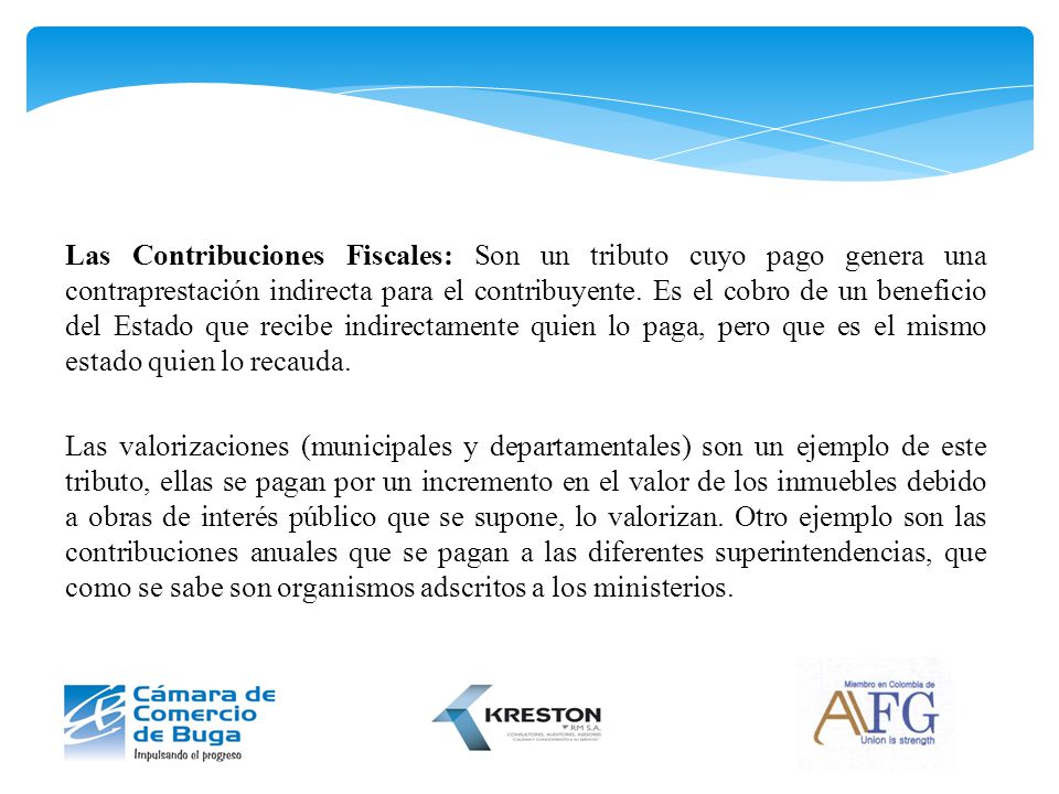 Las Contribuciones Fiscales: Son un tributo cuyo pago genera una contraprestación indirecta para el contribuyente. Es el cobro de un beneficio del Estado que recibe indirectamente quien lo paga, pero que es el mismo estado quien lo recauda.