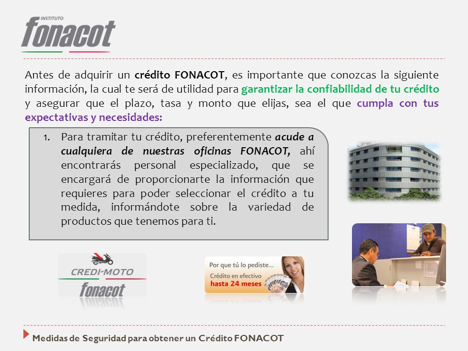 Antes de adquirir un crédito FONACOT, es importante que conozcas la siguiente información, la cual te será de utilidad para garantizar la confiabilidad de tu crédito y asegurar que el plazo, tasa y monto que elijas, sea el que cumpla con tus expectativas y necesidades:
