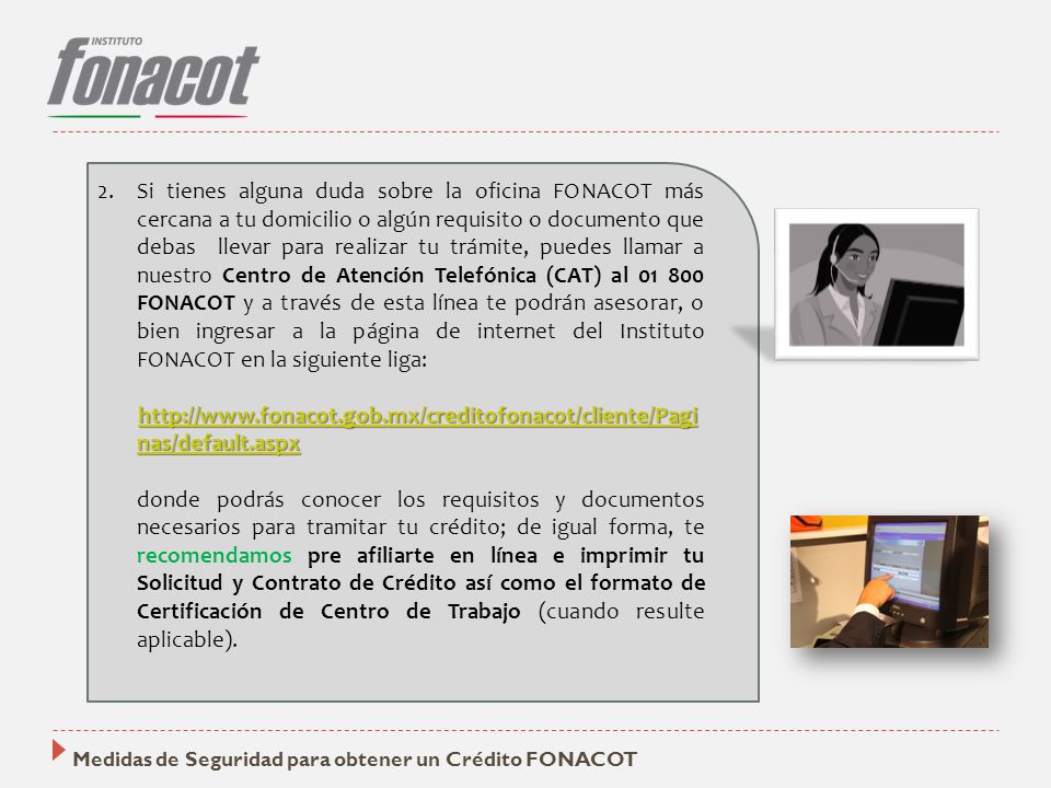 Si tienes alguna duda sobre la oficina FONACOT más cercana a tu domicilio o algún requisito o documento que debas llevar para realizar tu trámite, puedes llamar a nuestro Centro de Atención Telefónica (CAT) al FONACOT y a través de esta línea te podrán asesorar, o bien ingresar a la página de internet del Instituto FONACOT en la siguiente liga: