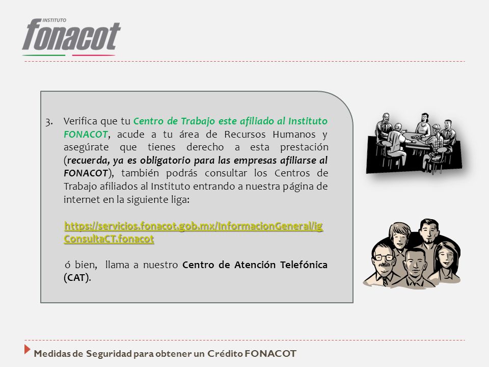 Verifica que tu Centro de Trabajo este afiliado al Instituto FONACOT, acude a tu área de Recursos Humanos y asegúrate que tienes derecho a esta prestación (recuerda, ya es obligatorio para las empresas afiliarse al FONACOT), también podrás consultar los Centros de Trabajo afiliados al Instituto entrando a nuestra página de internet en la siguiente liga: