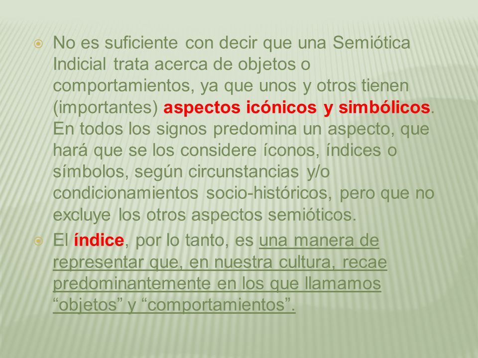 No es suficiente con decir que una Semiótica Indicial trata acerca de objetos o comportamientos, ya que unos y otros tienen (importantes) aspectos icónicos y simbólicos. En todos los signos predomina un aspecto, que hará que se los considere íconos, índices o símbolos, según circunstancias y/o condicionamientos socio-históricos, pero que no excluye los otros aspectos semióticos.