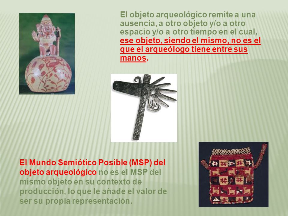El objeto arqueológico remite a una ausencia, a otro objeto y/o a otro espacio y/o a otro tiempo en el cual, ese objeto, siendo el mismo, no es el que el arqueólogo tiene entre sus manos.