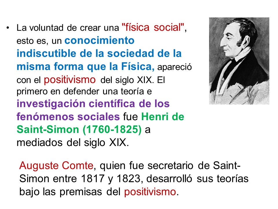 La voluntad de crear una física social , esto es, un conocimiento indiscutible de la sociedad de la misma forma que la Física, apareció con el positivismo del siglo XIX. El primero en defender una teoría e investigación científica de los fenómenos sociales fue Henri de Saint-Simon ( ) a mediados del siglo XIX.