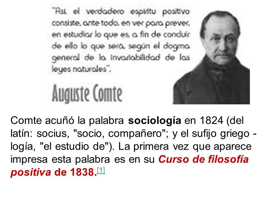 Comte acuñó la palabra sociología en 1824 (del latín: socius, socio, compañero ; y el sufijo griego -logía, el estudio de ).