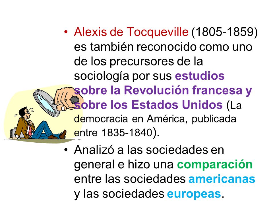 Alexis de Tocqueville ( ) es también reconocido como uno de los precursores de la sociología por sus estudios sobre la Revolución francesa y sobre los Estados Unidos (La democracia en América, publicada entre ).
