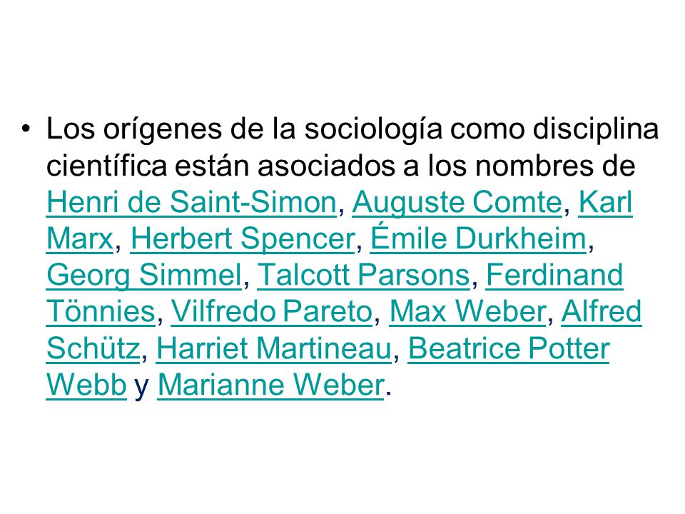 Los orígenes de la sociología como disciplina científica están asociados a los nombres de Henri de Saint-Simon, Auguste Comte, Karl Marx, Herbert Spencer, Émile Durkheim, Georg Simmel, Talcott Parsons, Ferdinand Tönnies, Vilfredo Pareto, Max Weber, Alfred Schütz, Harriet Martineau, Beatrice Potter Webb y Marianne Weber.