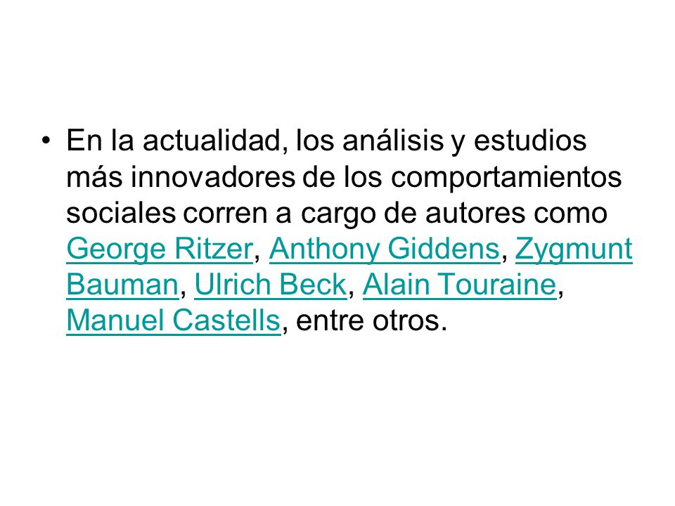 En la actualidad, los análisis y estudios más innovadores de los comportamientos sociales corren a cargo de autores como George Ritzer, Anthony Giddens, Zygmunt Bauman, Ulrich Beck, Alain Touraine, Manuel Castells, entre otros.