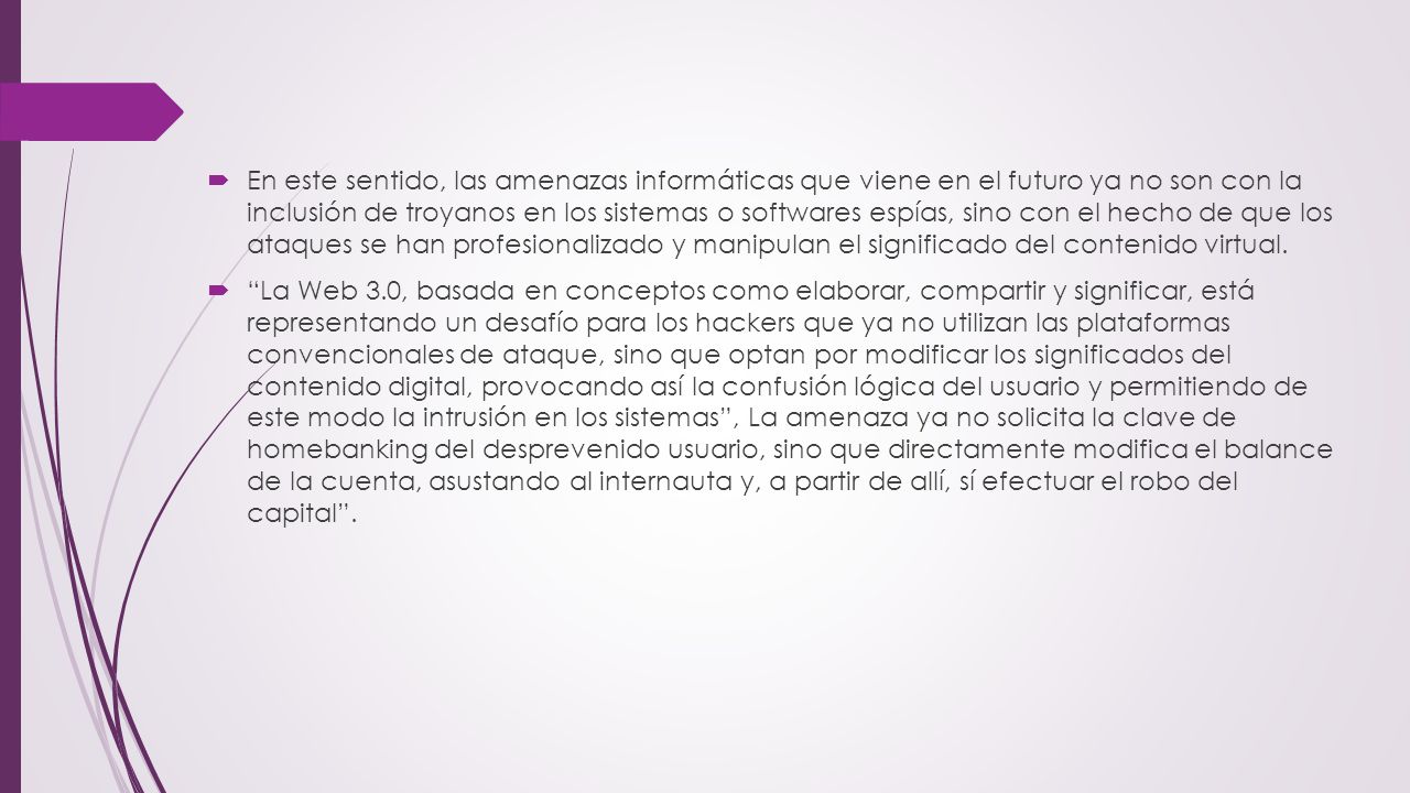 En este sentido, las amenazas informáticas que viene en el futuro ya no son con la inclusión de troyanos en los sistemas o softwares espías, sino con el hecho de que los ataques se han profesionalizado y manipulan el significado del contenido virtual.
