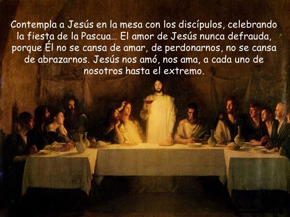 Contempla a Jesús en la mesa con los discípulos, celebrando la fiesta de la Pascua… El amor de Jesús nunca defrauda, porque Él no se cansa de amar, de perdonarnos, no se cansa de abrazarnos.