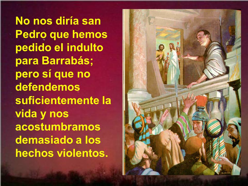 No nos diría san Pedro que hemos pedido el indulto para Barrabás; pero sí que no defendemos suficientemente la vida y nos acostumbramos demasiado a los hechos violentos.