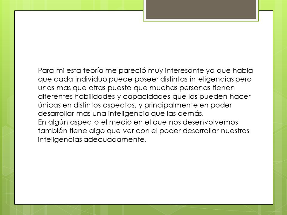 Para mi esta teoría me pareció muy interesante ya que habla que cada individuo puede poseer distintas inteligencias pero unas mas que otras puesto que muchas personas tienen diferentes habilidades y capacidades que las pueden hacer únicas en distintos aspectos, y principalmente en poder desarrollar mas una inteligencia que las demás.