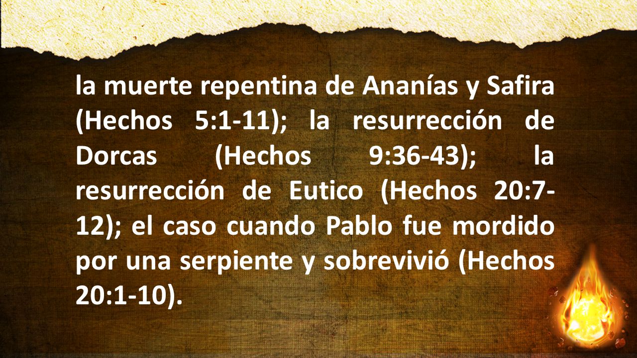 la muerte repentina de Ananías y Safira (Hechos 5:1-11); la resurrección de Dorcas (Hechos 9:36-43); la resurrección de Eutico (Hechos 20:7-12); el caso cuando Pablo fue mordido por una serpiente y sobrevivió (Hechos 20:1-10).