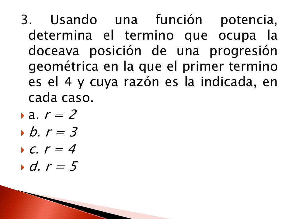 3. Usando una función potencia, determina el termino que ocupa la doceava posición de una progresión geométrica en la que el primer termino es el 4 y cuya razón es la indicada, en cada caso.