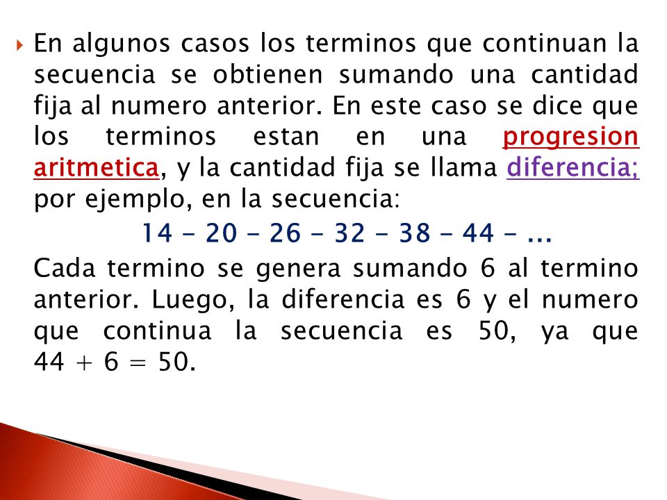 En algunos casos los terminos que continuan la secuencia se obtienen sumando una cantidad fija al numero anterior. En este caso se dice que los terminos estan en una progresion aritmetica, y la cantidad fija se llama diferencia; por ejemplo, en la secuencia: