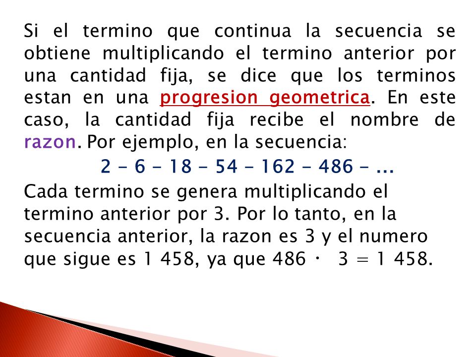 Si el termino que continua la secuencia se obtiene multiplicando el termino anterior por una cantidad fija, se dice que los terminos estan en una progresion geometrica.