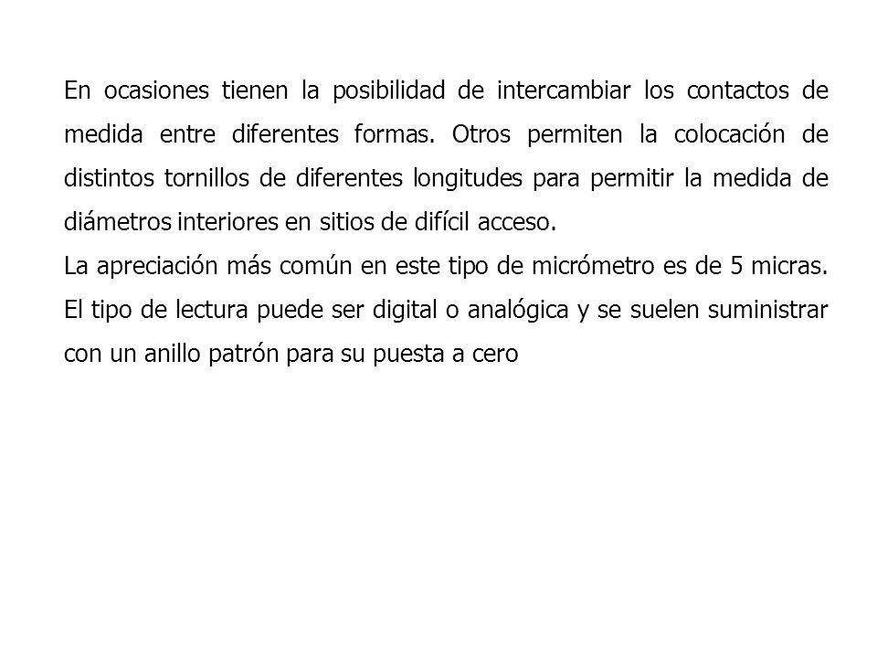 En ocasiones tienen la posibilidad de intercambiar los contactos de medida entre diferentes formas. Otros permiten la colocación de distintos tornillos de diferentes longitudes para permitir la medida de diámetros interiores en sitios de difícil acceso.