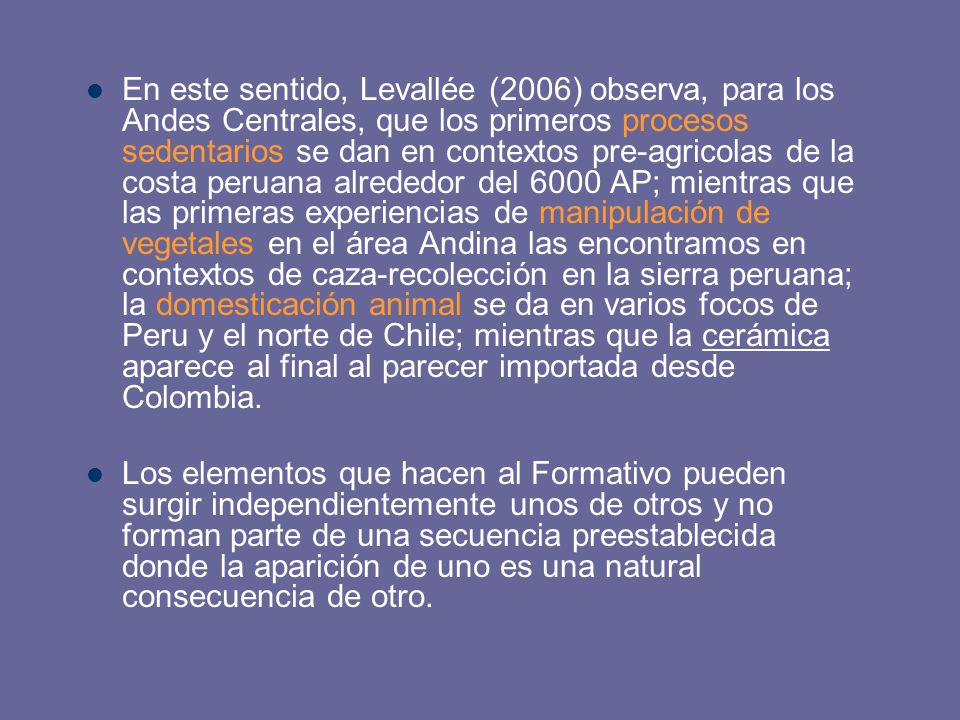 En este sentido, Levallée (2006) observa, para los Andes Centrales, que los primeros procesos sedentarios se dan en contextos pre-agricolas de la costa peruana alrededor del 6000 AP; mientras que las primeras experiencias de manipulación de vegetales en el área Andina las encontramos en contextos de caza-recolección en la sierra peruana; la domesticación animal se da en varios focos de Peru y el norte de Chile; mientras que la cerámica aparece al final al parecer importada desde Colombia.
