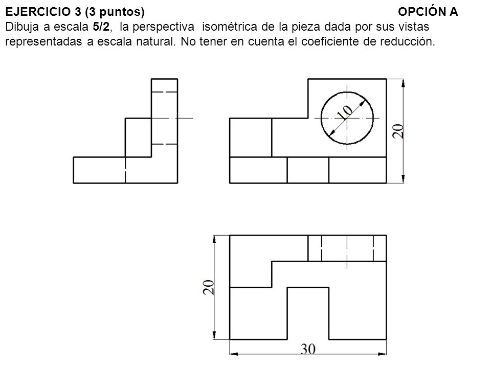 EJERCICIO 3 (3 puntos) OPCIÓN A Dibuja a escala 5/2, la perspectiva isométrica de la pieza dada por sus vistas representadas a escala natural.
