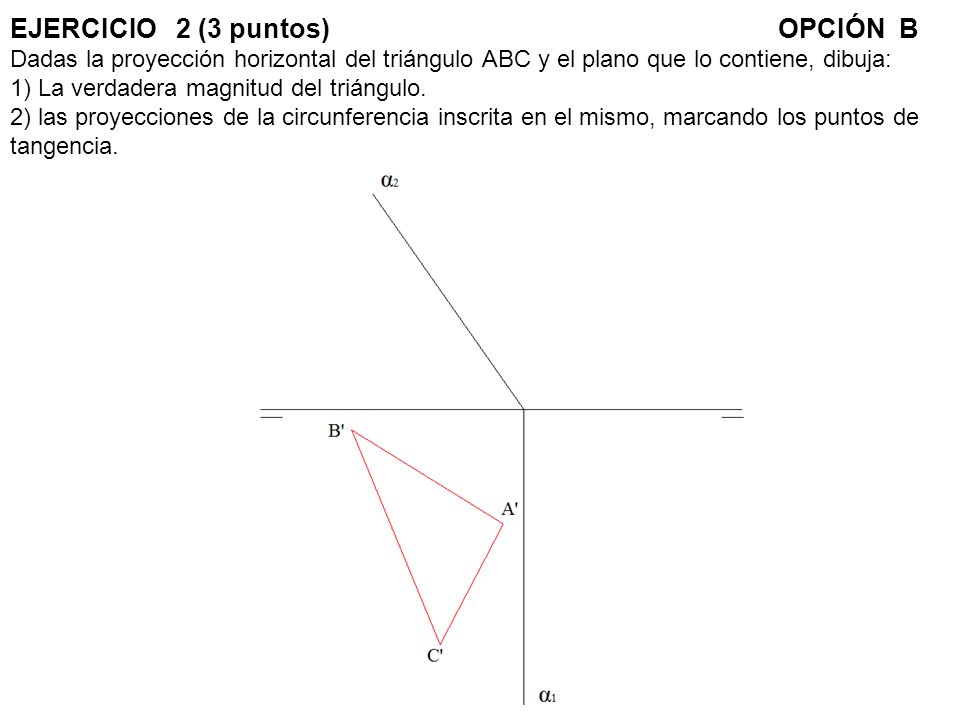 EJERCICIO 2 (3 puntos) OPCIÓN B Dadas la proyección horizontal del triángulo ABC y el plano que lo contiene, dibuja: 1) La verdadera magnitud del triángulo.