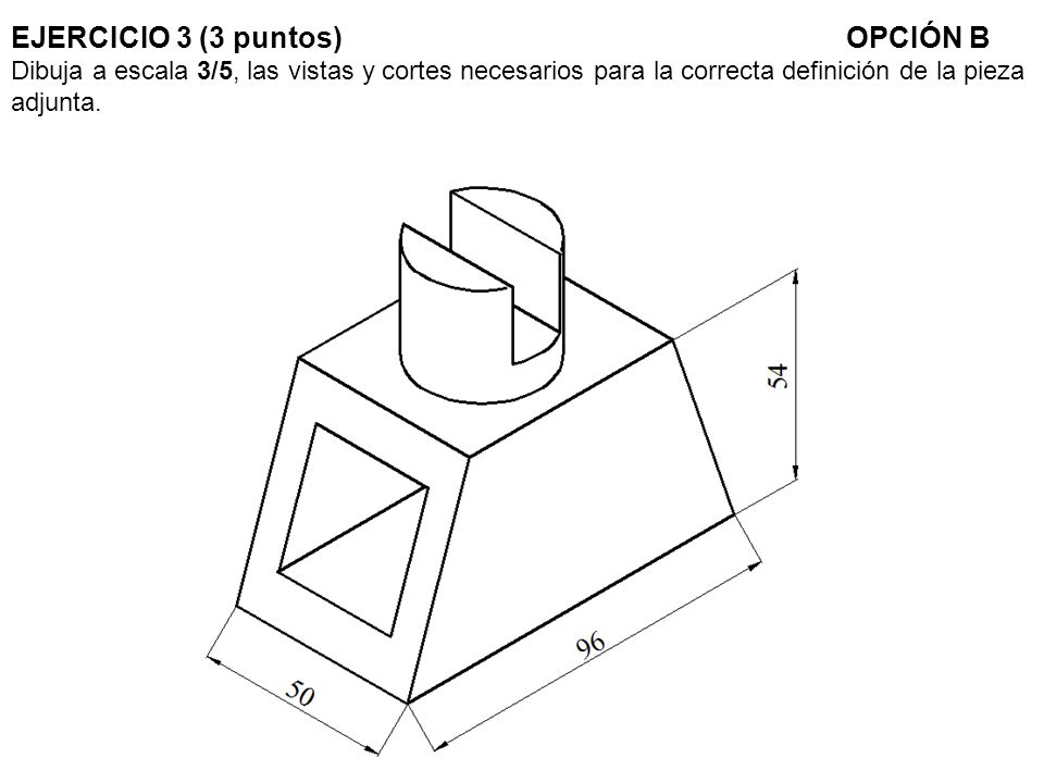 EJERCICIO 3 (3 puntos) OPCIÓN B Dibuja a escala 3/5, las vistas y cortes necesarios para la correcta definición de la pieza adjunta.