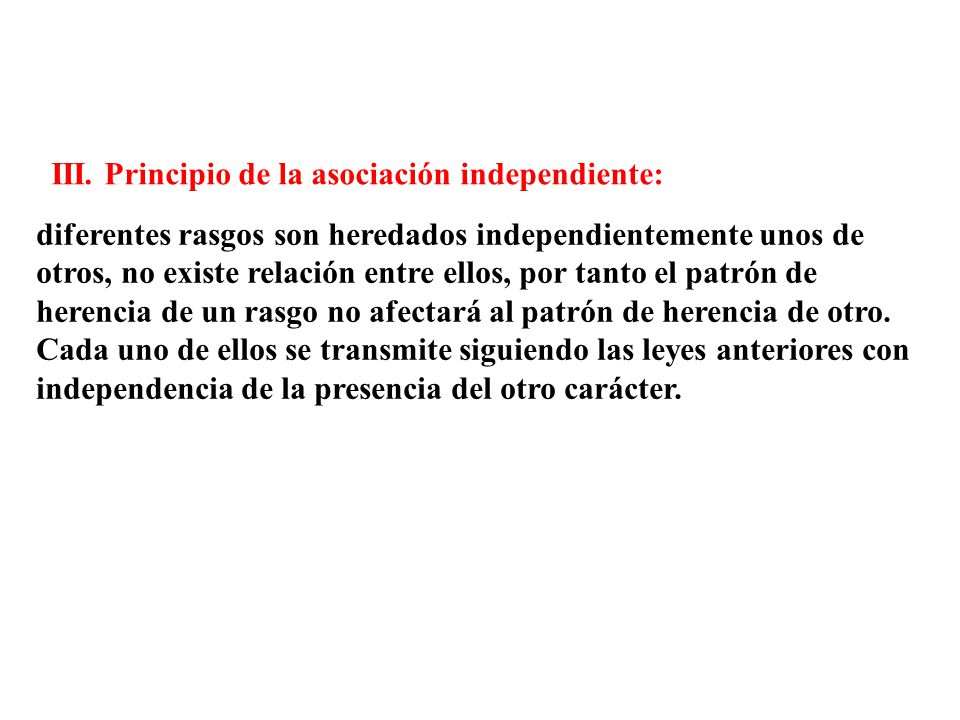 diferentes rasgos son heredados independientemente unos de otros, no existe relación entre ellos, por tanto el patrón de herencia de un rasgo no afectará al patrón de herencia de otro. Cada uno de ellos se transmite siguiendo las leyes anteriores con independencia de la presencia del otro carácter.