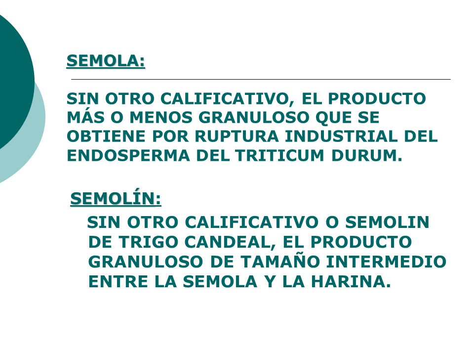 SEMOLA: SIN OTRO CALIFICATIVO, EL PRODUCTO MÁS O MENOS GRANULOSO QUE SE OBTIENE POR RUPTURA INDUSTRIAL DEL ENDOSPERMA DEL TRITICUM DURUM.