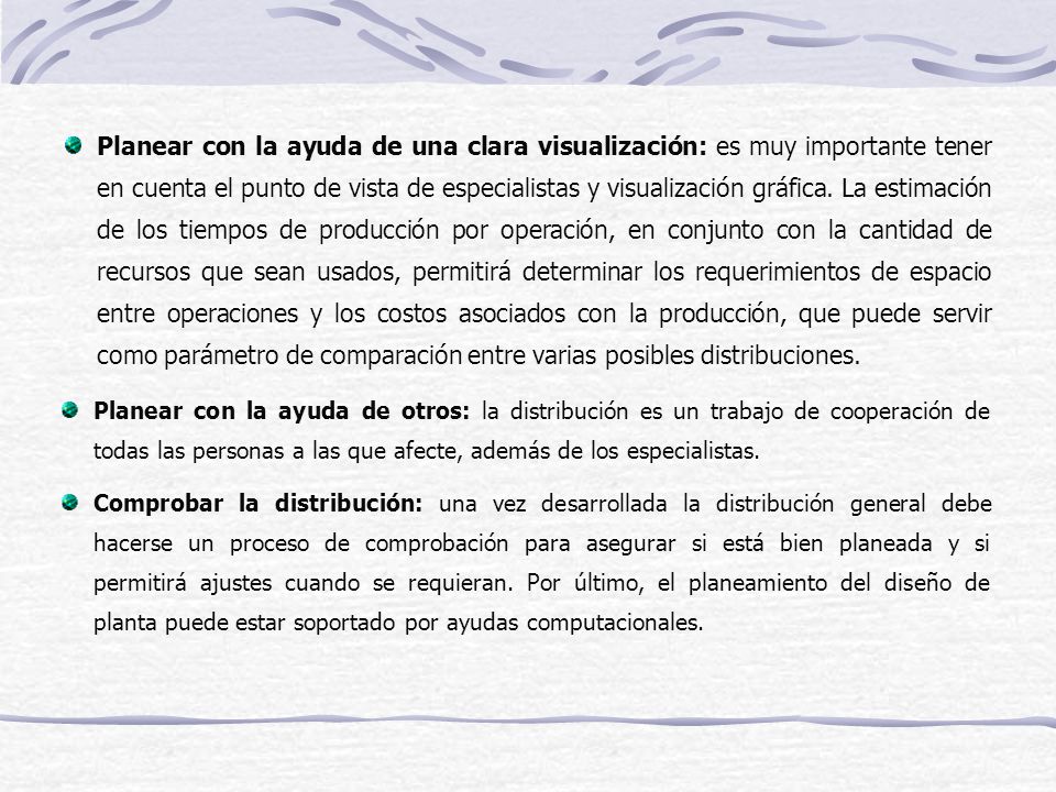 Planear con la ayuda de una clara visualización: es muy importante tener en cuenta el punto de vista de especialistas y visualización gráfica. La estimación de los tiempos de producción por operación, en conjunto con la cantidad de recursos que sean usados, permitirá determinar los requerimientos de espacio entre operaciones y los costos asociados con la producción, que puede servir como parámetro de comparación entre varias posibles distribuciones.