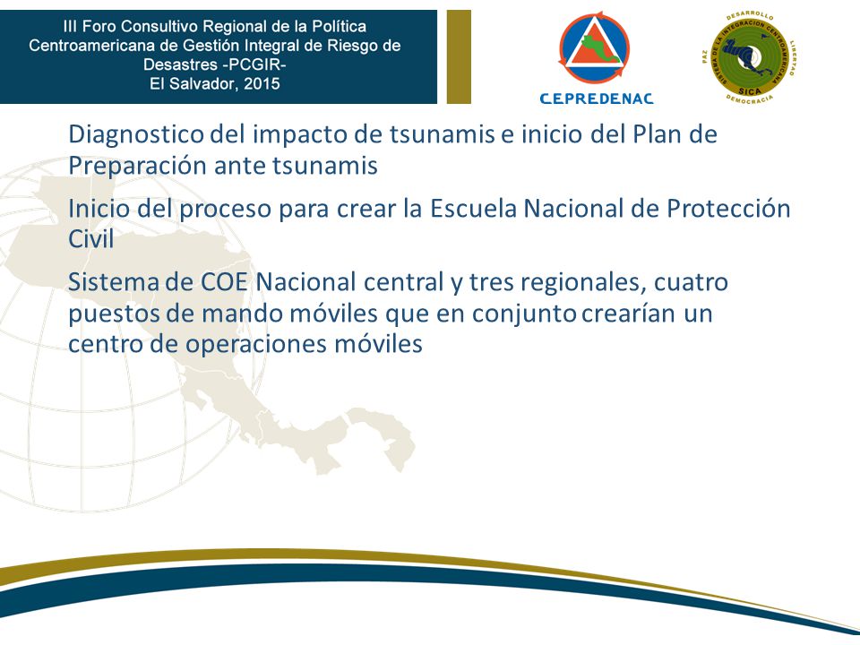 Diagnostico del impacto de tsunamis e inicio del Plan de Preparación ante tsunamis Inicio del proceso para crear la Escuela Nacional de Protección Civil Sistema de COE Nacional central y tres regionales, cuatro puestos de mando móviles que en conjunto crearían un centro de operaciones móviles