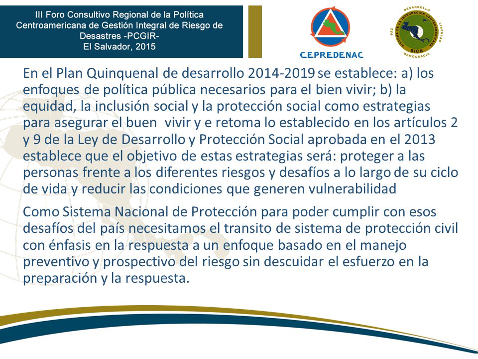 En el Plan Quinquenal de desarrollo se establece: a) los enfoques de política pública necesarios para el bien vivir; b) la equidad, la inclusión social y la protección social como estrategias para asegurar el buen vivir y e retoma lo establecido en los artículos 2 y 9 de la Ley de Desarrollo y Protección Social aprobada en el 2013 establece que el objetivo de estas estrategias será: proteger a las personas frente a los diferentes riesgos y desafíos a lo largo de su ciclo de vida y reducir las condiciones que generen vulnerabilidad Como Sistema Nacional de Protección para poder cumplir con esos desafíos del país necesitamos el transito de sistema de protección civil con énfasis en la respuesta a un enfoque basado en el manejo preventivo y prospectivo del riesgo sin descuidar el esfuerzo en la preparación y la respuesta.