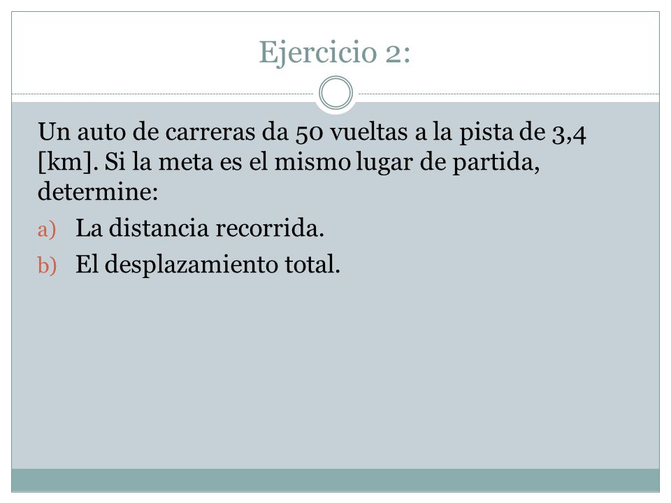 Ejercicio 2: Un auto de carreras da 50 vueltas a la pista de 3,4 [km]. Si la meta es el mismo lugar de partida, determine: