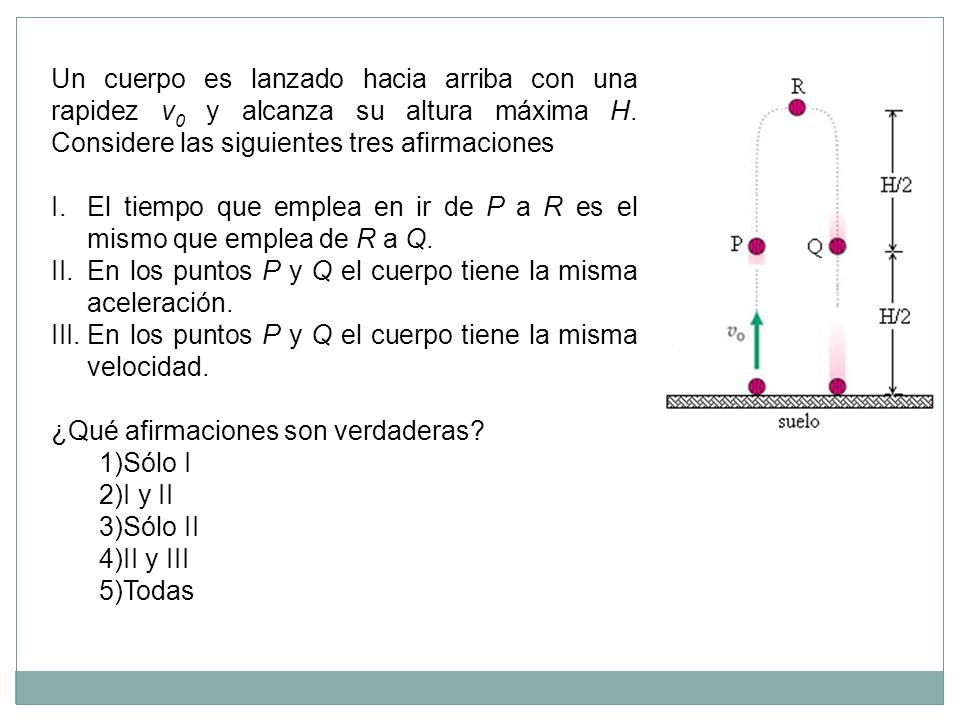 Un cuerpo es lanzado hacia arriba con una rapidez v0 y alcanza su altura máxima H. Considere las siguientes tres afirmaciones