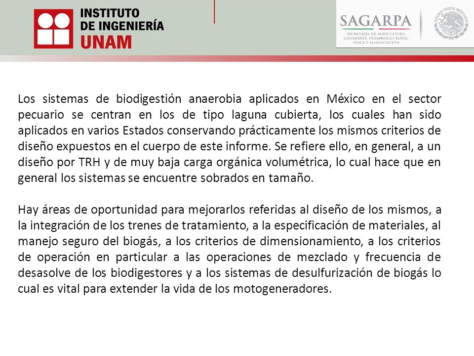 Los sistemas de biodigestión anaerobia aplicados en México en el sector pecuario se centran en los de tipo laguna cubierta, los cuales han sido aplicados en varios Estados conservando prácticamente los mismos criterios de diseño expuestos en el cuerpo de este informe. Se refiere ello, en general, a un diseño por TRH y de muy baja carga orgánica volumétrica, lo cual hace que en general los sistemas se encuentre sobrados en tamaño.