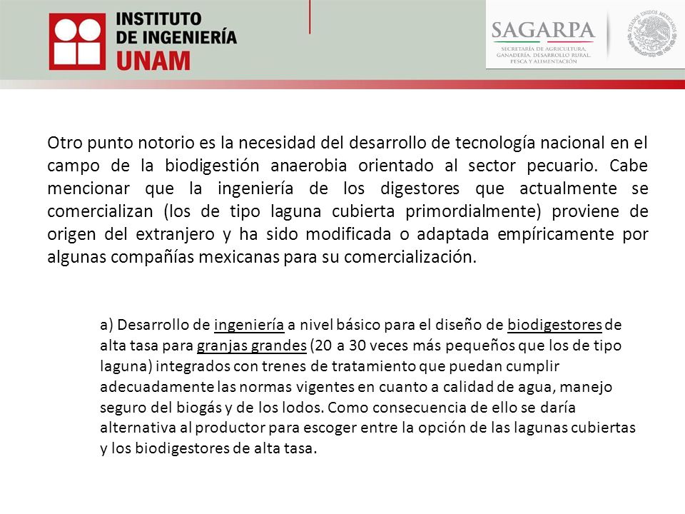 Otro punto notorio es la necesidad del desarrollo de tecnología nacional en el campo de la biodigestión anaerobia orientado al sector pecuario. Cabe mencionar que la ingeniería de los digestores que actualmente se comercializan (los de tipo laguna cubierta primordialmente) proviene de origen del extranjero y ha sido modificada o adaptada empíricamente por algunas compañías mexicanas para su comercialización.