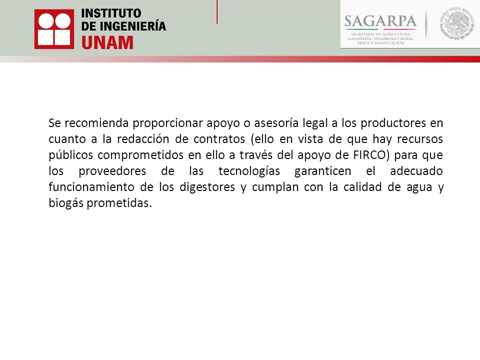 Se recomienda proporcionar apoyo o asesoría legal a los productores en cuanto a la redacción de contratos (ello en vista de que hay recursos públicos comprometidos en ello a través del apoyo de FIRCO) para que los proveedores de las tecnologías garanticen el adecuado funcionamiento de los digestores y cumplan con la calidad de agua y biogás prometidas.