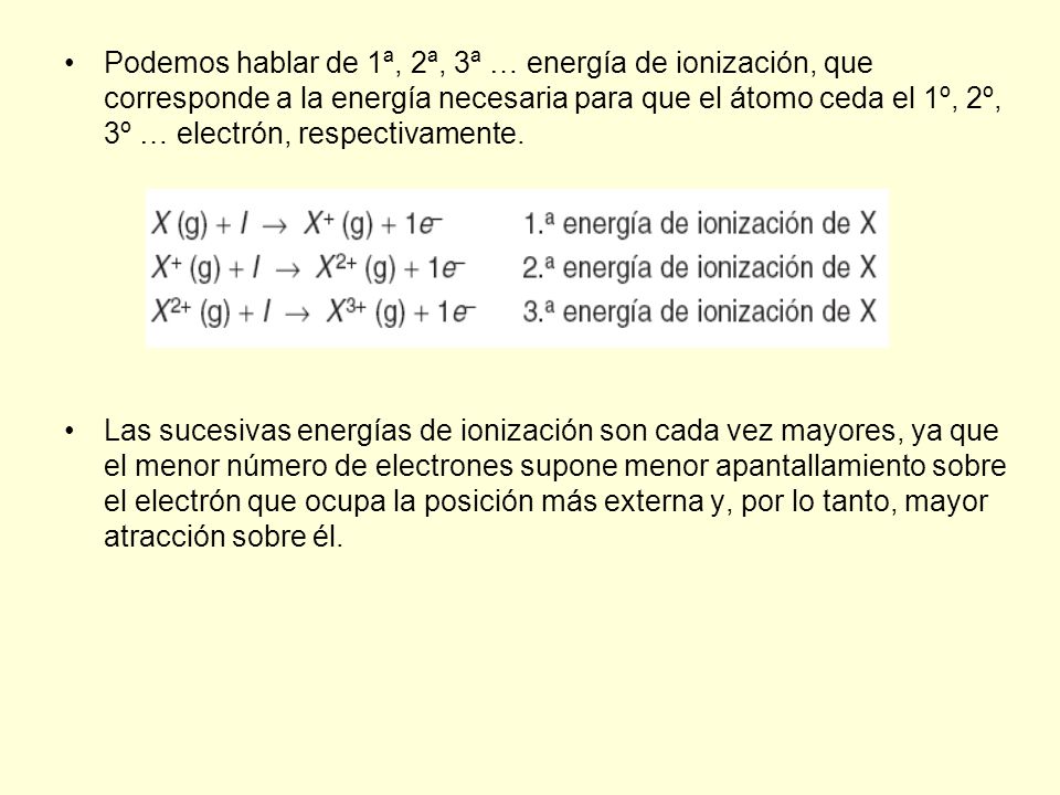 Podemos hablar de 1ª, 2ª, 3ª … energía de ionización, que corresponde a la energía necesaria para que el átomo ceda el 1º, 2º, 3º … electrón, respectivamente.