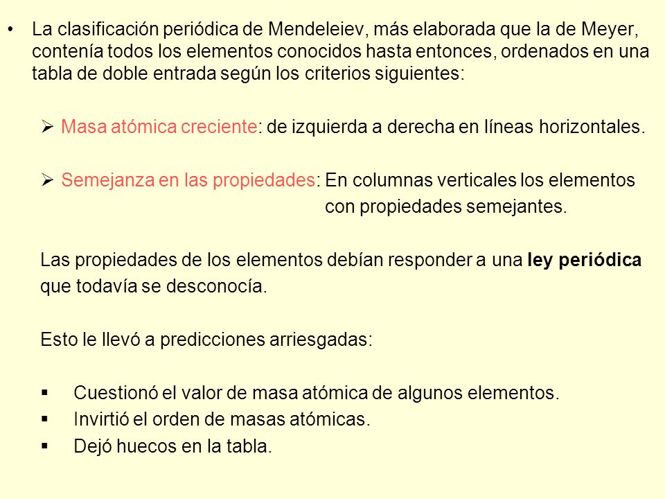 La clasificación periódica de Mendeleiev, más elaborada que la de Meyer, contenía todos los elementos conocidos hasta entonces, ordenados en una tabla de doble entrada según los criterios siguientes: