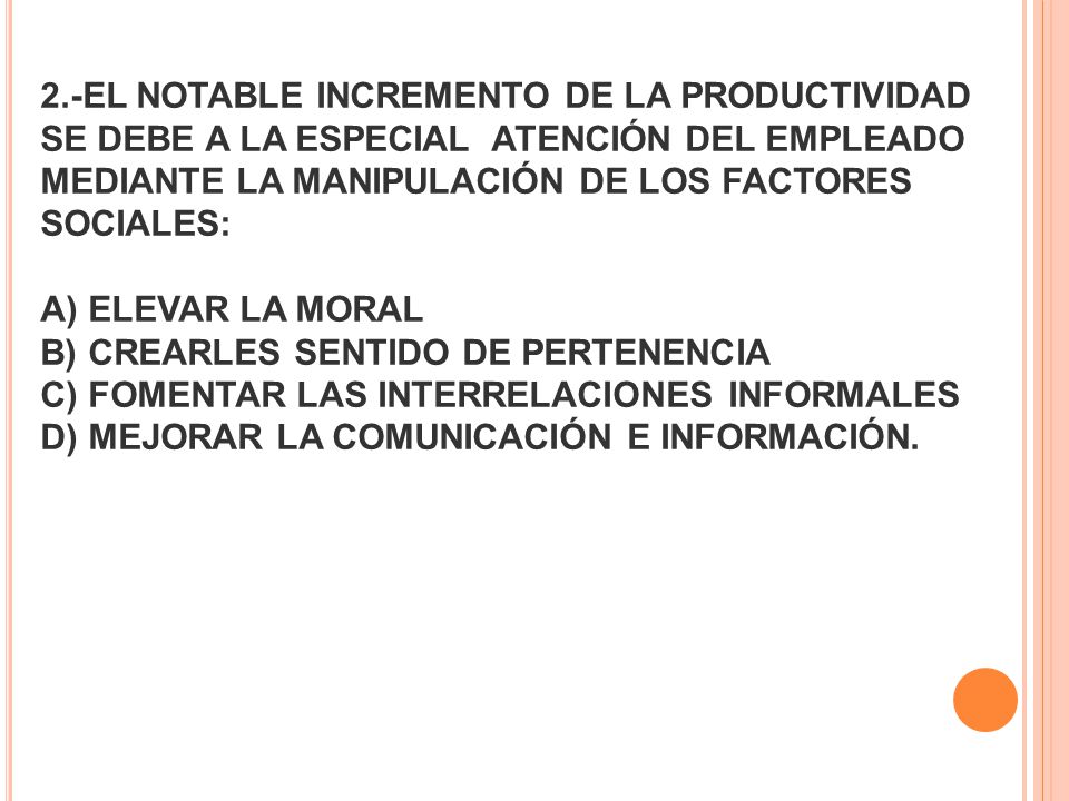 2.-EL NOTABLE INCREMENTO DE LA PRODUCTIVIDAD SE DEBE A LA ESPECIAL ATENCIÓN DEL EMPLEADO MEDIANTE LA MANIPULACIÓN DE LOS FACTORES SOCIALES: A) ELEVAR LA MORAL B) CREARLES SENTIDO DE PERTENENCIA C) FOMENTAR LAS INTERRELACIONES INFORMALES D) MEJORAR LA COMUNICACIÓN E INFORMACIÓN.