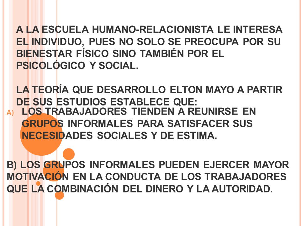 A LA ESCUELA HUMANO-RELACIONISTA LE INTERESA EL INDIVIDUO, PUES NO SOLO SE PREOCUPA POR SU BIENESTAR FÍSICO SINO TAMBIÉN POR EL PSICOLÓGICO Y SOCIAL. LA TEORÍA QUE DESARROLLO ELTON MAYO A PARTIR DE SUS ESTUDIOS ESTABLECE QUE: