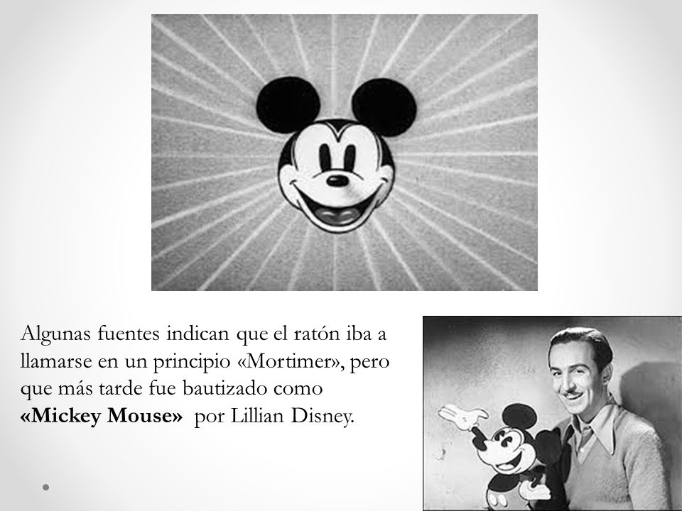 Algunas fuentes indican que el ratón iba a llamarse en un principio «Mortimer», pero que más tarde fue bautizado como «Mickey Mouse» por Lillian Disney.