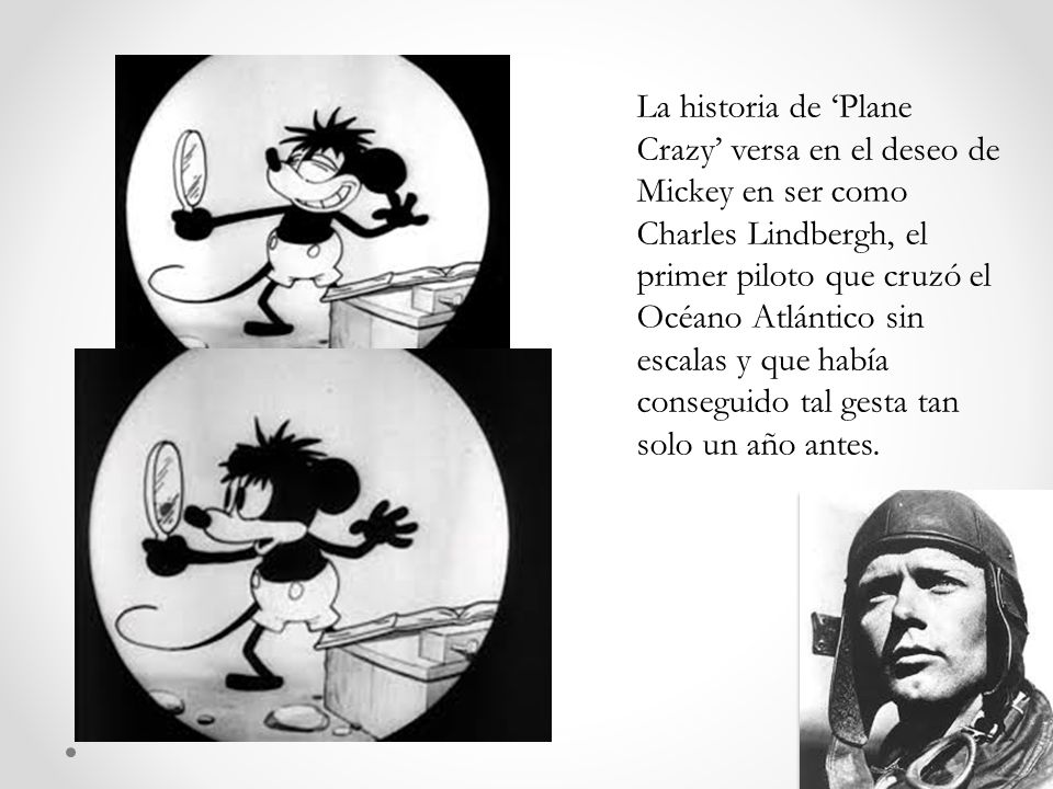 La historia de ‘Plane Crazy’ versa en el deseo de Mickey en ser como Charles Lindbergh, el primer piloto que cruzó el Océano Atlántico sin escalas y que había conseguido tal gesta tan solo un año antes.