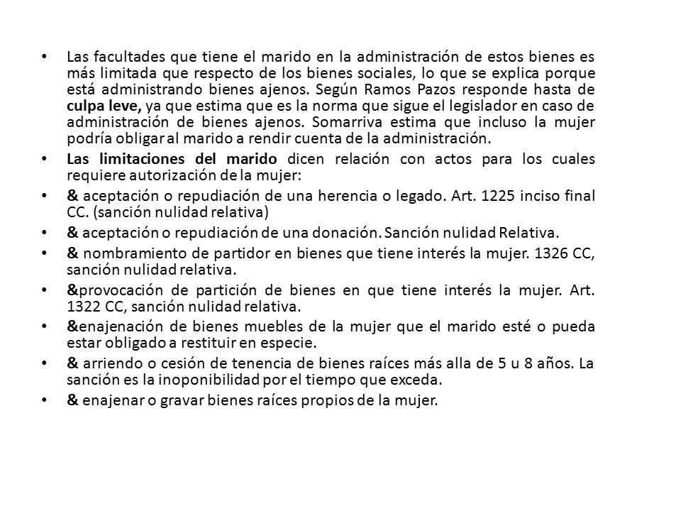 Las facultades que tiene el marido en la administración de estos bienes es más limitada que respecto de los bienes sociales, lo que se explica porque está administrando bienes ajenos. Según Ramos Pazos responde hasta de culpa leve, ya que estima que es la norma que sigue el legislador en caso de administración de bienes ajenos. Somarriva estima que incluso la mujer podría obligar al marido a rendir cuenta de la administración.