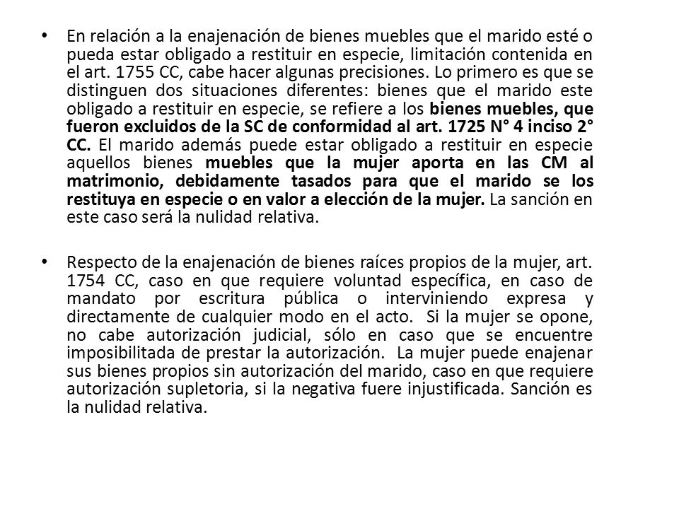 En relación a la enajenación de bienes muebles que el marido esté o pueda estar obligado a restituir en especie, limitación contenida en el art CC, cabe hacer algunas precisiones. Lo primero es que se distinguen dos situaciones diferentes: bienes que el marido este obligado a restituir en especie, se refiere a los bienes muebles, que fueron excluidos de la SC de conformidad al art N° 4 inciso 2° CC. El marido además puede estar obligado a restituir en especie aquellos bienes muebles que la mujer aporta en las CM al matrimonio, debidamente tasados para que el marido se los restituya en especie o en valor a elección de la mujer. La sanción en este caso será la nulidad relativa.