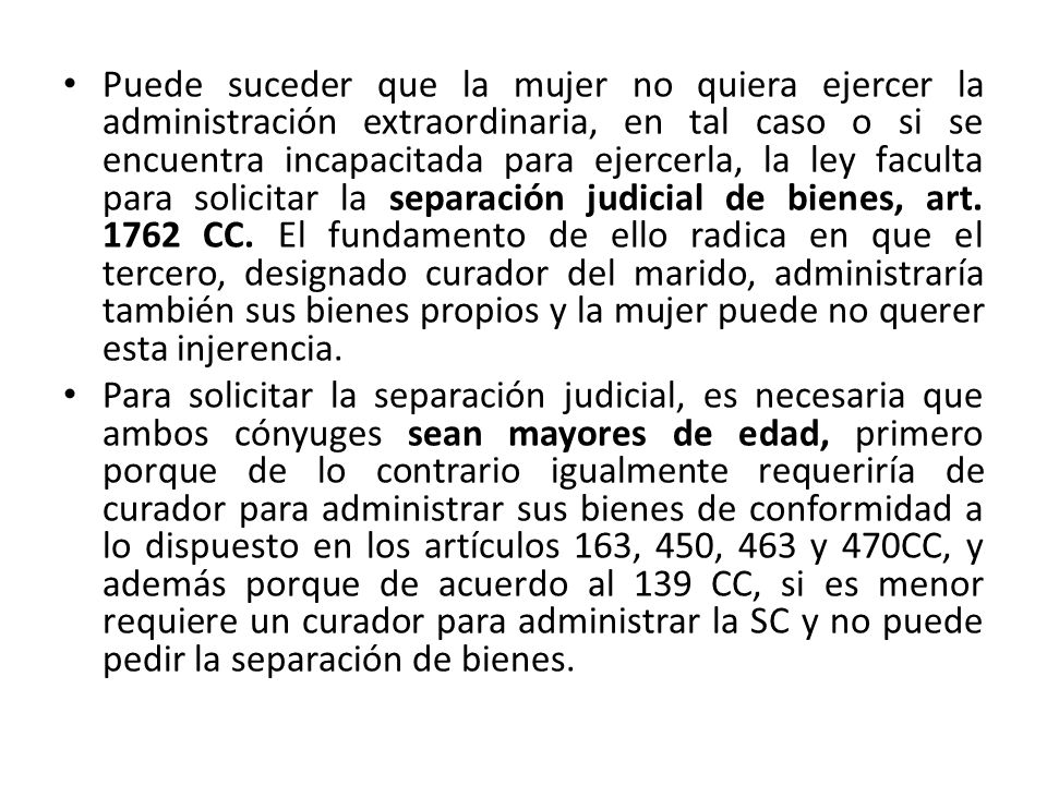 Puede suceder que la mujer no quiera ejercer la administración extraordinaria, en tal caso o si se encuentra incapacitada para ejercerla, la ley faculta para solicitar la separación judicial de bienes, art CC. El fundamento de ello radica en que el tercero, designado curador del marido, administraría también sus bienes propios y la mujer puede no querer esta injerencia.
